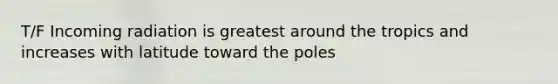 T/F Incoming radiation is greatest around the tropics and increases with latitude toward the poles