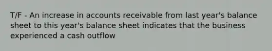 T/F - An increase in accounts receivable from last year's balance sheet to this year's balance sheet indicates that the business experienced a cash outflow