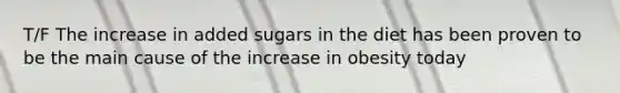 T/F The increase in added sugars in the diet has been proven to be the main cause of the increase in obesity today