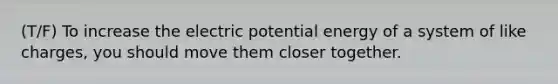 (T/F) To increase the electric potential energy of a system of like charges, you should move them closer together.