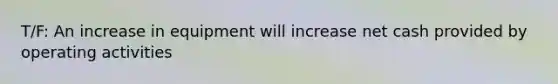 T/F: An increase in equipment will increase net cash provided by operating activities