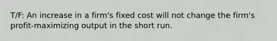 T/F: An increase in a firm's fixed cost will not change the firm's profit-maximizing output in the short run.