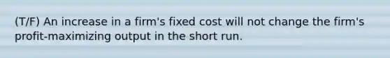 (T/F) An increase in a firm's fixed cost will not change the firm's profit-maximizing output in the short run.