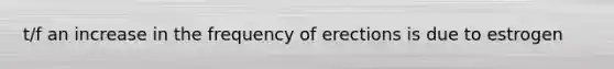 t/f an increase in the frequency of erections is due to estrogen