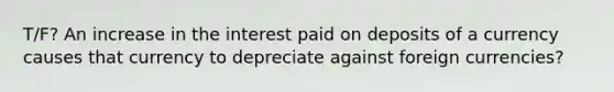 T/F? An increase in the interest paid on deposits of a currency causes that currency to depreciate against foreign currencies?