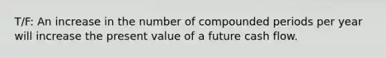 T/F: An increase in the number of compounded periods per year will increase the present value of a future cash flow.