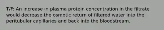 T/F: An increase in plasma protein concentration in the filtrate would decrease the osmotic return of filtered water into the peritubular capillaries and back into <a href='https://www.questionai.com/knowledge/k7oXMfj7lk-the-blood' class='anchor-knowledge'>the blood</a>stream.