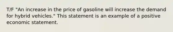 T/F "An increase in the price of gasoline will increase the demand for hybrid vehicles." This statement is an example of a positive economic statement.