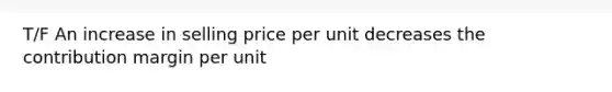 T/F An increase in selling price per unit decreases the contribution margin per unit