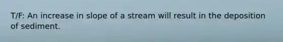 T/F: An increase in slope of a stream will result in the deposition of sediment.