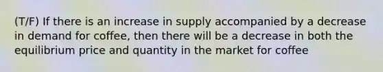 (T/F) If there is an increase in supply accompanied by a decrease in demand for coffee, then there will be a decrease in both the equilibrium price and quantity in the market for coffee