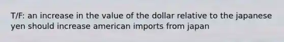 T/F: an increase in the value of the dollar relative to the japanese yen should increase american imports from japan