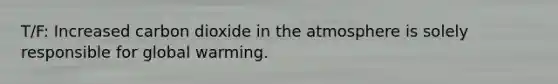 T/F: Increased carbon dioxide in the atmosphere is solely responsible for global warming.