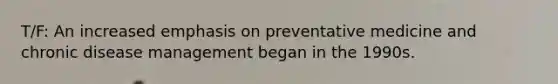 T/F: An increased emphasis on preventative medicine and chronic disease management began in the 1990s.