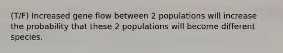 (T/F) Increased gene flow between 2 populations will increase the probability that these 2 populations will become different species.