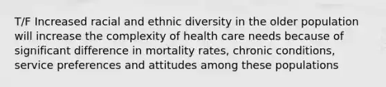 T/F Increased racial and ethnic diversity in the older population will increase the complexity of health care needs because of significant difference in mortality rates, chronic conditions, service preferences and attitudes among these populations