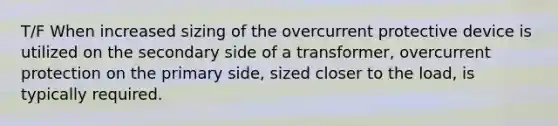 T/F When increased sizing of the overcurrent protective device is utilized on the secondary side of a transformer, overcurrent protection on the primary side, sized closer to the load, is typically required.