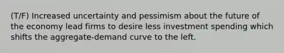 (T/F) Increased uncertainty and pessimism about the future of the economy lead firms to desire less investment spending which shifts the aggregate-demand curve to the left.