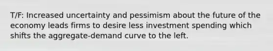 T/F: Increased uncertainty and pessimism about the future of the economy leads firms to desire less investment spending which shifts the aggregate-demand curve to the left.