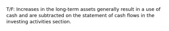 T/F: Increases in the long-term assets generally result in a use of cash and are subtracted on the statement of cash flows in the investing activities section.