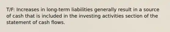 T/F: Increases in long-term liabilities generally result in a source of cash that is included in the investing activities section of the statement of cash flows.