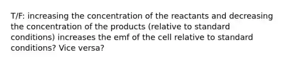 T/F: increasing the concentration of the reactants and decreasing the concentration of the products (relative to standard conditions) increases the emf of the cell relative to standard conditions? Vice versa?