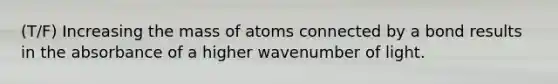 (T/F) Increasing the mass of atoms connected by a bond results in the absorbance of a higher wavenumber of light.