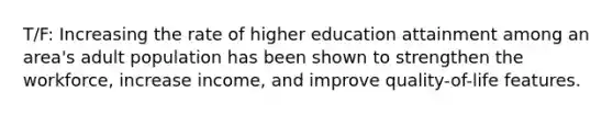 T/F: Increasing the rate of higher education attainment among an area's adult population has been shown to strengthen the workforce, increase income, and improve quality-of-life features.