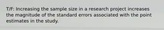 T/F: Increasing the sample size in a research project increases the magnitude of the standard errors associated with the point estimates in the study.