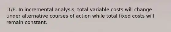 .T/F- In incremental analysis, total variable costs will change under alternative courses of action while total fixed costs will remain constant.