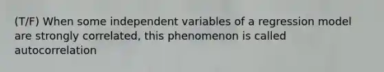 (T/F) When some independent variables of a regression model are strongly correlated, this phenomenon is called autocorrelation