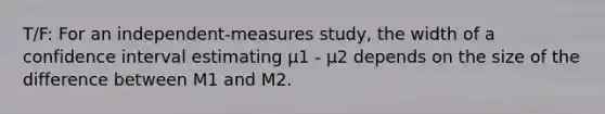 T/F: For an independent-measures study, the width of a confidence interval estimating μ1 - μ2 depends on the size of the difference between M1 and M2.