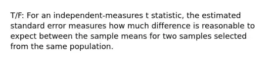 T/F: For an independent-measures t statistic, the estimated standard error measures how much difference is reasonable to expect between the sample means for two samples selected from the same population.