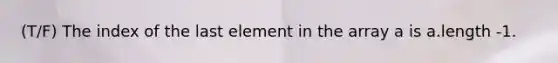 (T/F) The index of the last element in the array a is a.length -1.