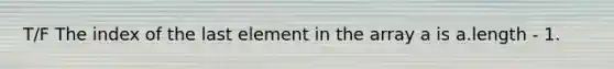 T/F The index of the last element in the array a is a.length - 1.