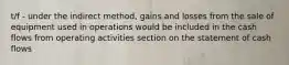 t/f - under the indirect method, gains and losses from the sale of equipment used in operations would be included in the cash flows from operating activities section on the statement of cash flows