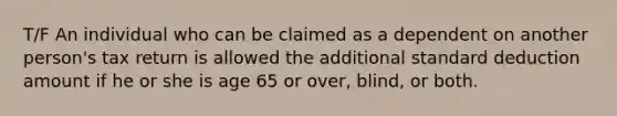 T/F An individual who can be claimed as a dependent on another person's tax return is allowed the additional standard deduction amount if he or she is age 65 or over, blind, or both.