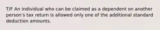 T/F An individual who can be claimed as a dependent on another person's tax return is allowed only one of the additional standard deduction amounts.