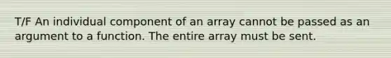 T/F An individual component of an array cannot be passed as an argument to a function. The entire array must be sent.