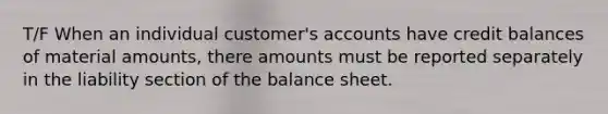 T/F When an individual customer's accounts have credit balances of material amounts, there amounts must be reported separately in the liability section of the balance sheet.