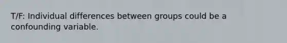 T/F: Individual differences between groups could be a confounding variable.