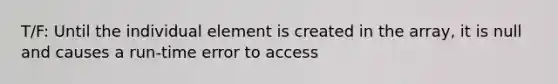 T/F: Until the individual element is created in the array, it is null and causes a run-time error to access