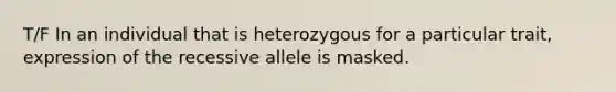 T/F In an individual that is heterozygous for a particular trait, expression of the recessive allele is masked.