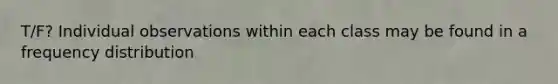 T/F? Individual observations within each class may be found in a frequency distribution