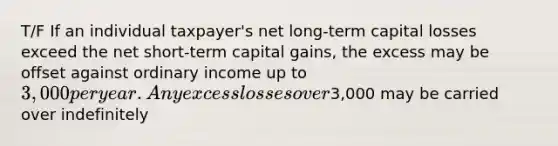 T/F If an individual taxpayer's net long-term capital losses exceed the net short-term capital gains, the excess may be offset against ordinary income up to 3,000 per year. Any excess losses over3,000 may be carried over indefinitely