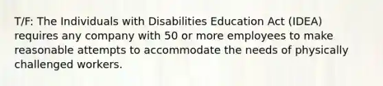 T/F: The Individuals with Disabilities Education Act (IDEA) requires any company with 50 or more employees to make reasonable attempts to accommodate the needs of physically challenged workers.