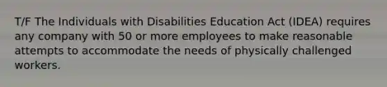 T/F The Individuals with Disabilities Education Act (IDEA) requires any company with 50 or more employees to make reasonable attempts to accommodate the needs of physically challenged workers.