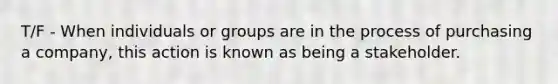 T/F - When individuals or groups are in the process of purchasing a company, this action is known as being a stakeholder.