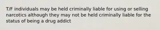 T/F individuals may be held criminally liable for using or selling narcotics although they may not be held criminally liable for the status of being a drug addict