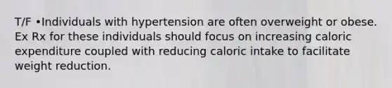 T/F •Individuals with hypertension are often overweight or obese. Ex Rx for these individuals should focus on increasing caloric expenditure coupled with reducing caloric intake to facilitate weight reduction.